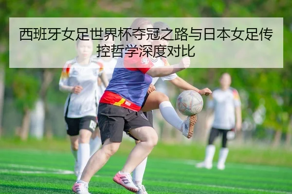 西班牙女足世界杯夺冠之路与日本女足传控哲学深度对比