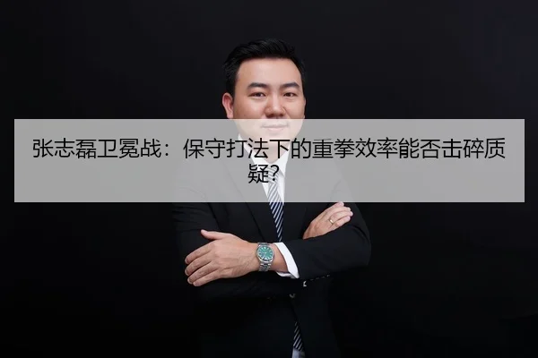 张志磊卫冕战：保守打法下的重拳效率能否击碎质疑？