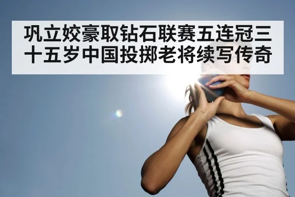 巩立姣豪取钻石联赛五连冠三十五岁中国投掷老将续写传奇