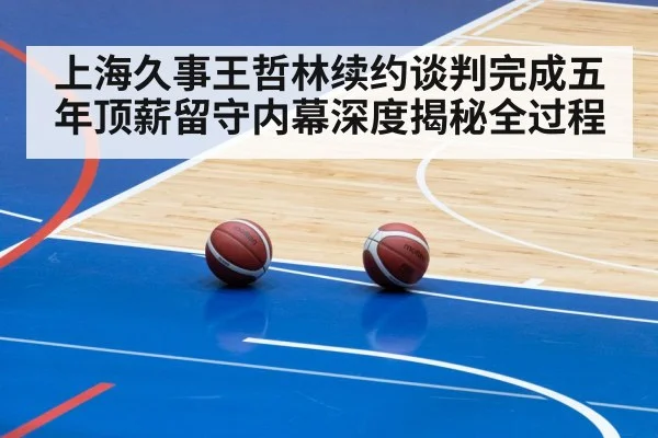 上海久事王哲林续约谈判完成五年顶薪留守内幕深度揭秘全过程